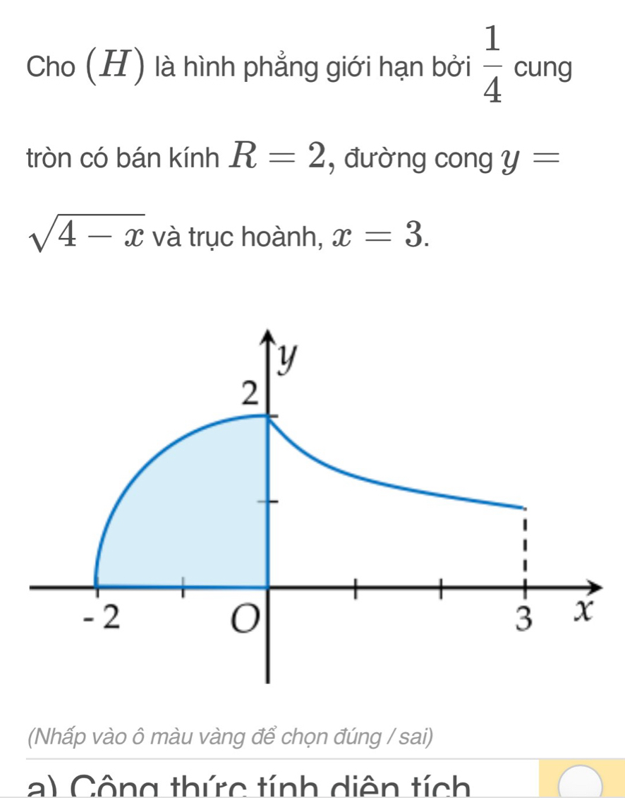 Cho (H) là hình phẳng giới hạn bởi  1/4  cung 
tròn có bán kính R=2 , đường cong y=
sqrt(4-x) và trục hoành, x=3. 
(Nhấp vào ô màu vàng để chọn đúng / sai) 
a) Công thức tính diện tích