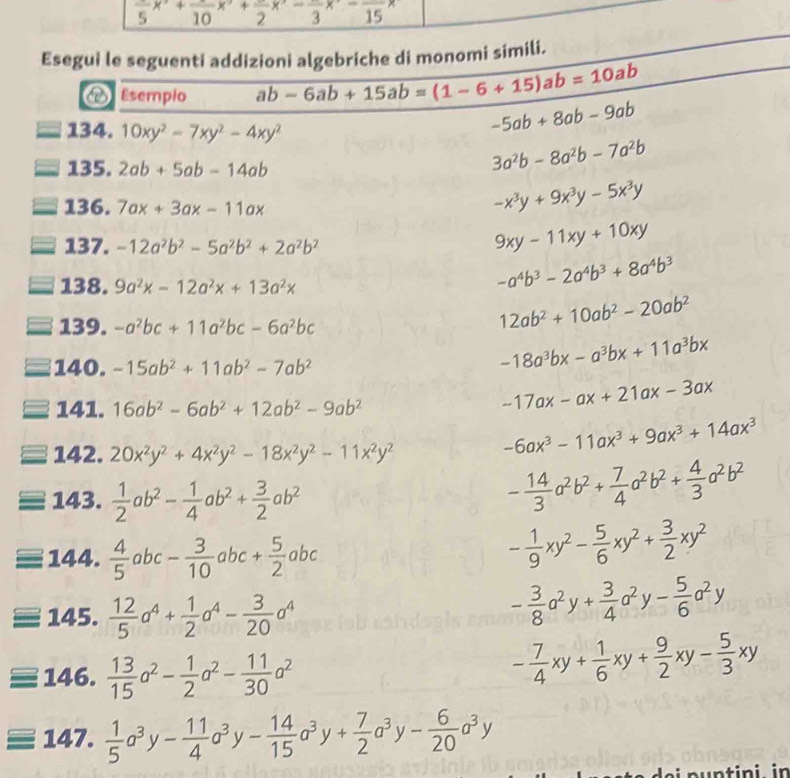 frac 5x^(-frac )10x^(·)2+frac 2x 2 15
Esegui le seguenti addizioni algebriche di monomi simili.
V Esempio ab-6ab+15ab=(1-6+15)ab=10ab
134. 10xy^2-7xy^2-4xy^2
-5ab+8ab-9ab
135. 2ab+5ab-14ab
3a^2b-8a^2b-7a^2b
136. 7ax+3ax-11ax
-x^3y+9x^3y-5x^3y
137. -12a^2b^2-5a^2b^2+2a^2b^2
9xy-11xy+10xy
138. 9a^2x-12a^2x+13a^2x
-a^4b^3-2a^4b^3+8a^4b^3
139. -a^2bc+11a^2bc-6a^2bc
12ab^2+10ab^2-20ab^2
140. -15ab^2+11ab^2-7ab^2
-18a^3bx-a^3bx+11a^3bx
141. 16ab^2-6ab^2+12ab^2-9ab^2
-17ax-ax+21ax-3ax
142. 20x^2y^2+4x^2y^2-18x^2y^2-11x^2y^2
-6ax^3-11ax^3+9ax^3+14ax^3
143.  1/2 ab^2- 1/4 ab^2+ 3/2 ab^2
- 14/3 a^2b^2+ 7/4 a^2b^2+ 4/3 a^2b^2
144.  4/5 abc- 3/10 abc+ 5/2 abc
- 1/9 xy^2- 5/6 xy^2+ 3/2 xy^2
145.  12/5 a^4+ 1/2 a^4- 3/20 a^4
- 3/8 a^2y+ 3/4 a^2y- 5/6 a^2y
146.  13/15 a^2- 1/2 a^2- 11/30 a^2
- 7/4 xy+ 1/6 xy+ 9/2 xy- 5/3 xy
147.  1/5 a^3y- 11/4 a^3y- 14/15 a^3y+ 7/2 a^3y- 6/20 a^3y