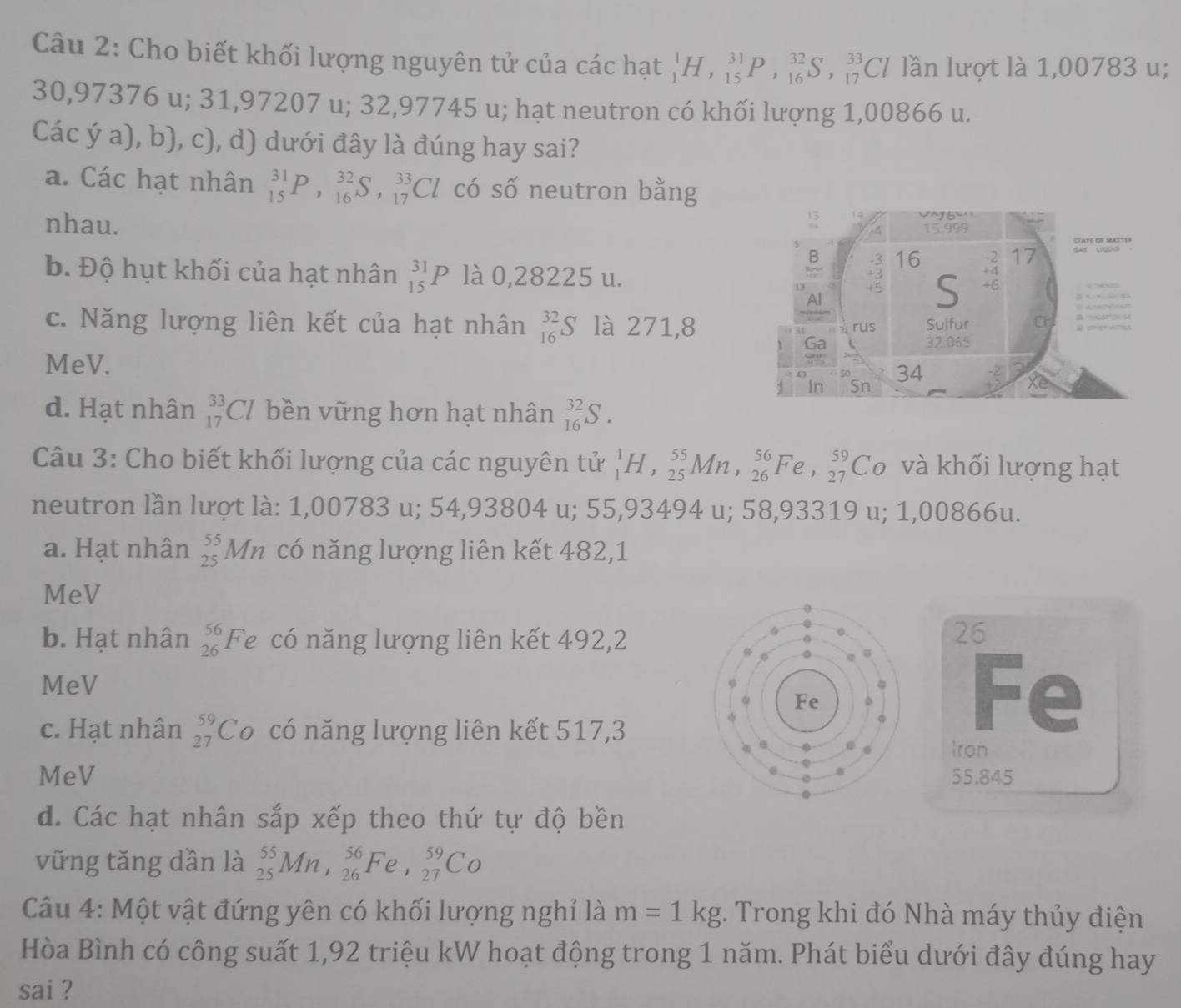 Cho biết khối lượng nguyên tử của các hạt _1^(1H,_(15)^(31)P,_(16)^(32)S,_(17)^(33)Cl lần lượt là 1,00783 u;
30,97376 u; 31,97207 u; 32,97745 u; hạt neutron có khối lượng 1,00866 u.
Các ý a), b), c), d) dưới đây là đúng hay sai?
a. Các hạt nhân _(15)^(31)P,_(16)^(32)S,_(17)^(33)Cl có số neutron bằng
nhau.
b. Độ hụt khối của hạt nhân _(15)^(31)P là 0,28225 u.
c. Năng lượng liên kết của hạt nhân _(16)^(32)S là 271,8
MeV.
d. Hạt nhân _(17)^(33)Cl bền vững hơn hạt nhân _(16)^(32)S.
Câu 3: Cho biết khối lượng của các nguyên tử _1^1H,_(25)^(55)Mn,_(26)^(56)Fe,_(27)^(59)Co và khối lượng hạt
neutron lần lượt là: 1,00783 u; 54,93804 u; 55,93494 u; 58,93319 u; 1,00866u.
a. Hạt nhân _(25)^(55)Mn có năng lượng liên kết 482,1
MeV
b. Hạt nhân beginarray)r 56 26endarray F ể có năng lượng liên kết 492,2
26
MeV
c. Hạt nhân beginarrayr 59 27endarray Co có năng lượng liên kết 517,3
Fe
Iron
MeV 55.845
d. Các hạt nhân sắp xếp theo thứ tự độ bền
vững tăng dần là _(25)^(55)Mn,_(26)^(56)Fe,_(27)^(59)Co
Câu 4: Một vật đứng yên có khối lượng nghỉ là m=1kg. Trong khi đó Nhà máy thủy điện
Hòa Bình có công suất 1,92 triệu kW hoạt động trong 1 năm. Phát biểu dưới đây đúng hay
sai ?