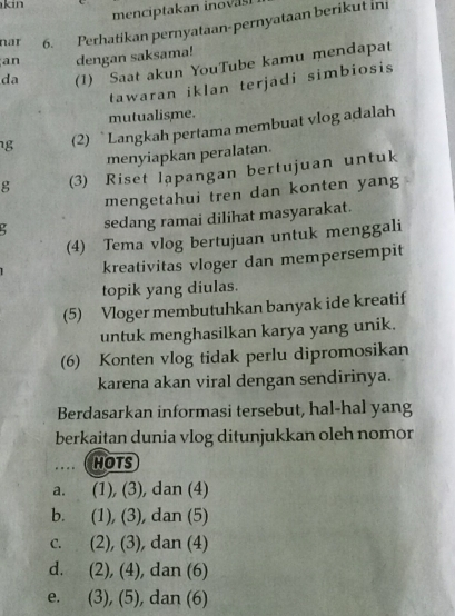 kin 
menciptakan inovas.
nar 6. Perhatikan pernyataan-pernyataan berikut ini
an dengan saksama!
da (1) Saat akun YouTube kamu mendapat
tawaran iklan terjadi simbiosis 
mutualisme.
g (2) `Langkah pertama membuat vlog adalah
menyiapkan peralatan.
g (3) Riset lapangan bertujuan untuk
mengetahui tren dan konten yang
sedang ramai dilihat masyarakat.
(4) Tema vlog bertujuan untuk menggali
kreativitas vloger dan mempersempit
topik yang diulas.
(5) Vloger membutuhkan banyak ide kreatif
untuk menghasilkan karya yang unik.
(6) Konten vlog tidak perlu dipromosikan
karena akan viral dengan sendirinya.
Berdasarkan informasi tersebut, hal-hal yang
berkaitan dunia vlog ditunjukkan oleh nomor
. . .. HOTS
a. ₹(1), (3), dan (4)
b. (1), (3), dan (5)
C. (2), (3), , dan (4)
d. (2), (4), dan (6)
e. . (3), (5), dan (6)