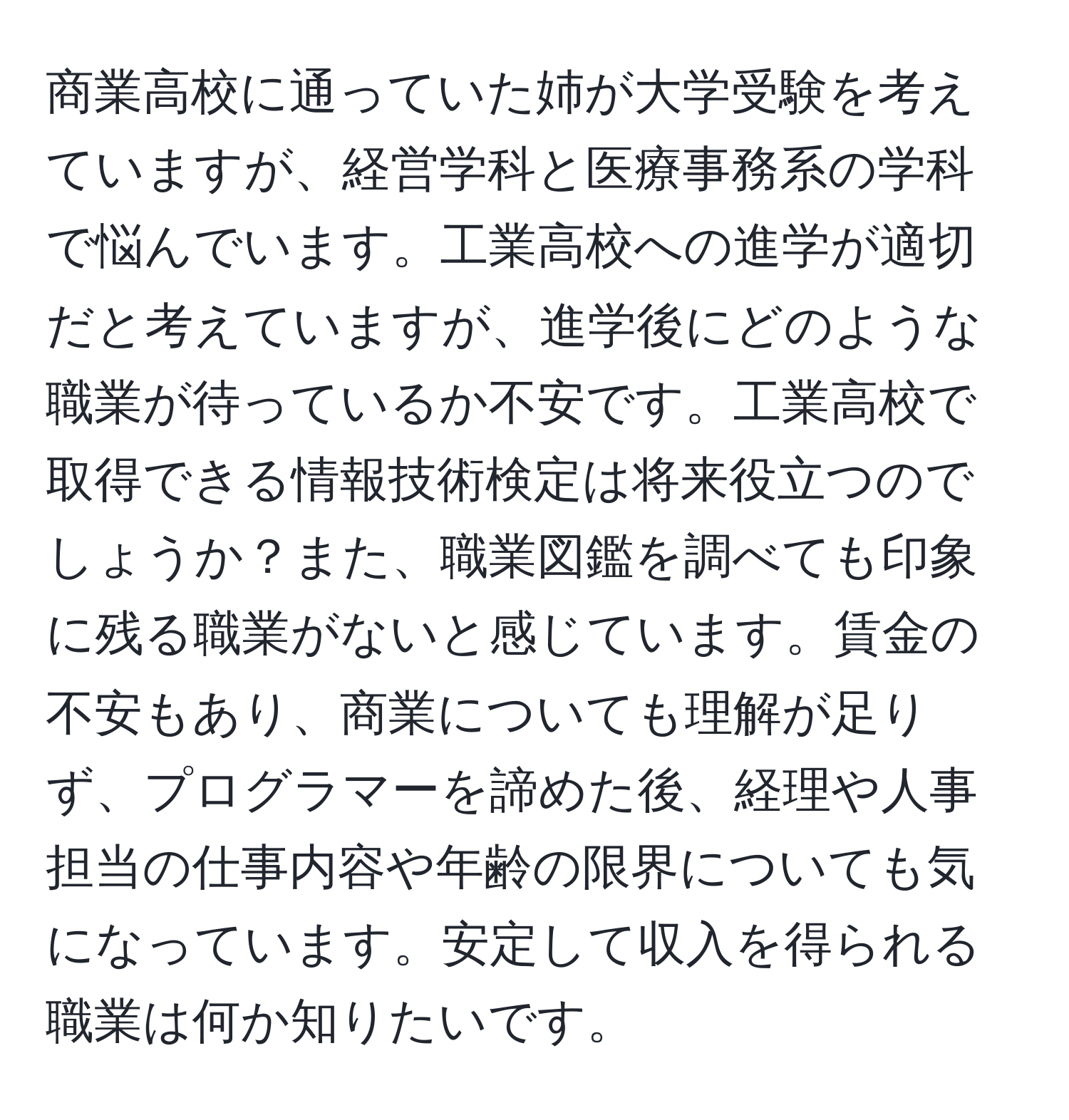 商業高校に通っていた姉が大学受験を考えていますが、経営学科と医療事務系の学科で悩んでいます。工業高校への進学が適切だと考えていますが、進学後にどのような職業が待っているか不安です。工業高校で取得できる情報技術検定は将来役立つのでしょうか？また、職業図鑑を調べても印象に残る職業がないと感じています。賃金の不安もあり、商業についても理解が足りず、プログラマーを諦めた後、経理や人事担当の仕事内容や年齢の限界についても気になっています。安定して収入を得られる職業は何か知りたいです。