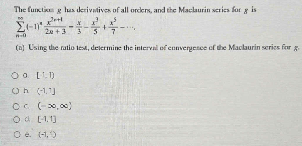 The function g has derivatives of all orders, and the Maclaurin series for g is
sumlimits _(n=0)^(∈fty)(-1)^n (x^(2n+1))/2n+3 = x/3 - x^3/5 + x^5/7 -·s. 
(a) Using the ratio test, determine the interval of convergence of the Maclaurin series for g.
a. [-1,1)
b. (-1,1]
C. (-∈fty ,∈fty )
d. [-1,1]
e. (-1,1)