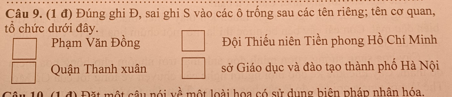 (1 đ) Đúng ghi Đ, sai ghi S vào các ô trống sau các tên riêng; tên cơ quan,
tổ chức dưới đây.
Phạm Văn Đồng Đội Thiếu niên Tiền phong Hồ Chí Minh
Quận Thanh xuân sở Giáo dục và đào tạo thành phố Hà Nội
( 1 đ) Đặt một câu nói về một loài hoa có sử dụng biên pháp nhân hóa.