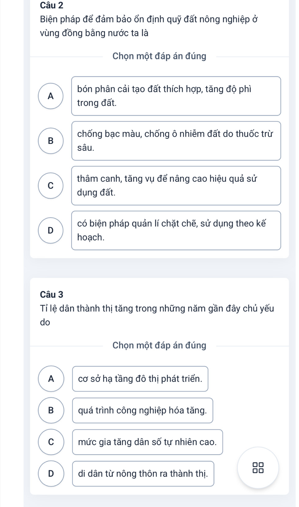 Biện pháp để đảm bảo ổn định quỹ đất nông nghiệp ở
vùng đồng bằng nước ta là
Chọn một đáp án đúng
bón phân cải tạo đất thích hợp, tăng độ phì
A
trong đất.
chống bạc màu, chống ô nhiễm đất do thuốc trừ
B
sâu.
thâm canh, tăng vụ để nâng cao hiệu quả sử
C
dụng đất.
có biện pháp quản lí chặt chẽ, sử dụng theo kế
D
hoạch.
Câu 3
Tỉ lệ dân thành thị tăng trong những năm gần đây chủ yếu
do
Chọn một đáp án đúng
A cơ sở hạ tầng đô thị phát triển.
B quá trình công nghiệp hóa tăng.
C mức gia tăng dân số tự nhiên cao.
D di dân từ nông thôn ra thành thị.