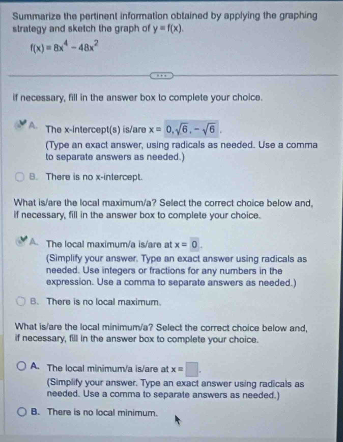 Summarize the pertinent information obtained by applying the graphing
strategy and sketch the graph of y=f(x).
f(x)=8x^4-48x^2
if necessary, fill in the answer box to complete your choice.
A. The x-intercept(s) is/are x=0, sqrt(6), -sqrt(6). 
(Type an exact answer, using radicals as needed. Use a comma
to separate answers as needed.)
B. There is no x-intercept.
What is/are the local maximum/a? Select the correct choice below and,
if necessary, fill in the answer box to complete your choice.
The local maximum/a is/are at x=0. 
(Simplify your answer. Type an exact answer using radicals as
needed. Use integers or fractions for any numbers in the
expression. Use a comma to separate answers as needed.)
B、 There is no local maximum.
What is/are the local minimum/a? Select the correct choice below and,
if necessary, fill in the answer box to complete your choice.
A. The local minimum/a is/are at x=□.
(Simplify your answer. Type an exact answer using radicals as
needed. Use a comma to separate answers as needed.)
B. There is no local minimum.