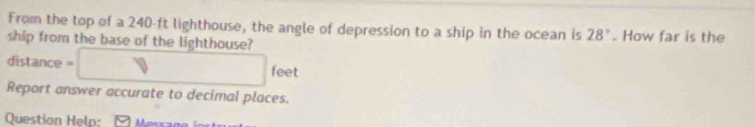 From the top of a 240-ft lighthouse, the angle of depression to a ship in the ocean is 28°
ship from the base of the lighthouse? . How far is the 
distance -□ feet
Report answer accurate to decimal places. 
Question Heln: