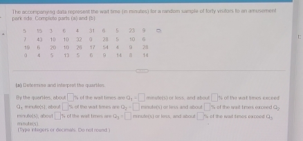 The accompanying data represent the wait time (in minutes) for a random sample of forty visitors to an amusement 
park ride. Complete parts (a) and (b) 
t: 
(a) Determine and interpret the quartiles 
By the quartiles, about □ % of the wait times are a_1=□ min ute(s or less, and about □ 9 of the wat times exceed
Q_1 ' 7,00,5) about □ % of the wat times are Q_2=□ minute (s) or less and about □ % of the wait times exceed Q_2
min f(x(5); about □° of the wait times are Q_3=□ minute (s) or less, and about □ % of the was times exceed Q_3
4(5)
mi n ut (Type integers or decimals. Do not round.)