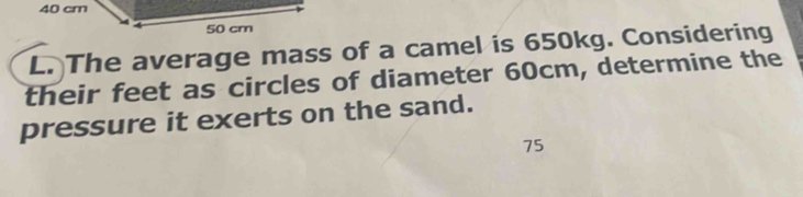 40 cm
L. The average mass of a camel is 650kg. Considering 
their feet as circles of diameter 60cm, determine the 
pressure it exerts on the sand.
75