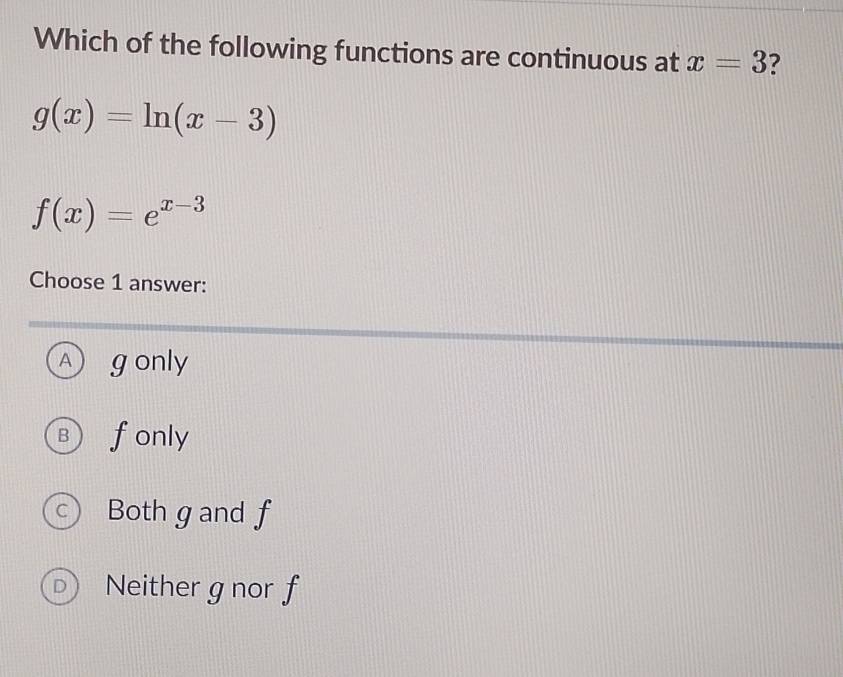 Which of the following functions are continuous at x=3 ?
g(x)=ln (x-3)
f(x)=e^(x-3)
Choose 1 answer:
A ) gonly
B ) fonly
c  Both gand f
D Neither g nor f