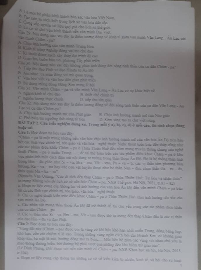 A. Là một bộ phần hình thành bán sắc văn hòa Việt Nam.
8. Tao nén sự tách biệt trong lịch sử văn hóa dân tốc.
C. Cung cấp nguồn sử liệu quý giá cho lịch sử thẻ giới.
D. Lá cơ sơ chú yêu hình thành nên văn minh Đại Việt
Cầu 29: Nội dung nào sau đây là điểm tương động về kinh tế giữu văn minh Văn Lang - Âu Lạc với
Văn minh Chăm - pa?
A. Chịu ảnh hưởng của văn minh Trung Hoa
B. Kinh tế nông nghiệp đóng vai trò chủ đạo
C. Ki thuật đóng gạch xây tháp đạt trình độ cao
D. Giao hu buớn bàn với phương Tây phát triển
Cầu 30: Nội dung nào sau đây không phin ảnh đúng đời sông tinh thần của cư dân Chăm - pa
A. Tiếp thư đạo Phật và đạo Hinđu từ An Độ
B. Âm nhạc, ca mùa đông vin trò quan trọng
C. Văn học việt và văn học dân gian phát triên
D. Sử dụng trồng động Đông Sơn trong lễ bội
Cầu 31: Văn minh Chăm - pa và văn minh Văn Long - Âu Lạc có sự khác biệt về
A. nginh kinh tế chú đạo B. thiết chê chính trị
C. nguồn lượng thực chính D. tiếp thu tên giáo
Cầu 32: Nội dung nào sau đây là điểm tương đồng về đời sống tinh thần của cư dân Văn Lang - Au
Lạc và cư dân Châm-pa'
A. Chịu ảnh hướng mạnh mê của Phật giáo  B. Chiu ảnh hường mạnh mề của Nho giáo
C. Phổ biên tin ngường thờ cúng tổ tiên D. Sớm sang tạo ra chữ việt riếng
BAl TAP 2. Câu trắc nghiệm đúng sai. Trong mỗi ý a), b), c), d) ở mỗi câu, thí sinh chọn đúng
hoặc sai.
Câu 1: Đọc đoạn tư liệu san đây
'Chăm - pà là một trong những nền văn hóa chịu ảnh hưởng mạnh mề của văn bóa An Độ tên hầu
hệt các lình vực chính trị, tôn giáo và văn hóa - nghệ thuật. Nghệ thuật kiến trác đên tháp cũng như
các tác phẩm điều khắc Chăm - pa ở Thừ Thiên Huế đều năm trong truyền thông chung của nghệ
thuật Chăm - pa ở miền Trung ..; đề ti thể hiện trên các túc phẩm điều khác Chăm - pa ở khu
vực phản ảnh một cách địm nét nội dung tư tưởng trong thản thoại Ấn Độ. Đó là hệ thống thần linh
trong Hin - đu giáo như Sĩ - va, Bra - ma, Vit - xna, Pa - va - tỉ, các vị thân tim phương bón
hường, Ra - va - na hay các con vật huyện thoại như bỏ thần Nan - đân, chim thằn Ga - ru - đa,
thiy quái Ma - ka - ra'
(Nguyễn Văn Quảng, ''Các di tích đến tháp Châm - pa ở Thừa Thiên Huê: Tư liệu và nhận thức'',
in trong Những văn để lịch sử và văn hóa Châm - pu, NXB Thế giới, Hà Nội, 2021, tr.81 - 82)
a. Đoạn tư liệu cung cáp thống tin về ảnh hướng của văn hóu An Độ đến văn minh Chăm - pa trên
tát cả các lình vực chính trị, tên giáo, văn hóa - nghệ thuật.
b. Chỉ có nghệ thuật kiến trúc điều khắc Châm - pa ở Thim Thiên Huệ chịu ánh hưởng sâu sắc của
văn mnh An Độ
c. Các nhân vật trong thần thoại An Độ đã trò thành để tài chủ yêu trong các tác phẩm điều khác
của cơ dân Châm - pa
d. Các vị thần nha Si - va, Bra - ma, Vit - xuu được thờ tự trong đến tháp Chim đều là các vị thần
của đạo Hia - đu và đạo Phít
Cầu 2: Đọc đoạn tư liệu sau đây:
*Vùng đất này (Châm - pa) được cơi là vùng có khi hậu khỏ hạn thất miễn Trung, đồng bằng hẹp,
khô hạn, côn cát chiêm tí lệ cao. Trong những vùng ngắn cách bởi dài Hoánh Sơn, có không gian
khép kin, bà mặt là môi, hướng đồng mở ra biển,.... Môi liên hệ giữu các vùng với nhau chủ yêu là
giao thông đường biên, bởi đường bộ phii vượt qua những đeo khả hiệm tò gian na''.
(Lê Đình Phung, Đối thoại vớt nên vớt minh cổ Chim - pu. NXB Khoa học xã hài, Hà Nộ, 2015,
π1(4),
a. Đoạn tơ liệu cung cấp thông tin những có sở về kiểu kiện tợ nhiên, kinh tả, xã bộu cho sự hình
3