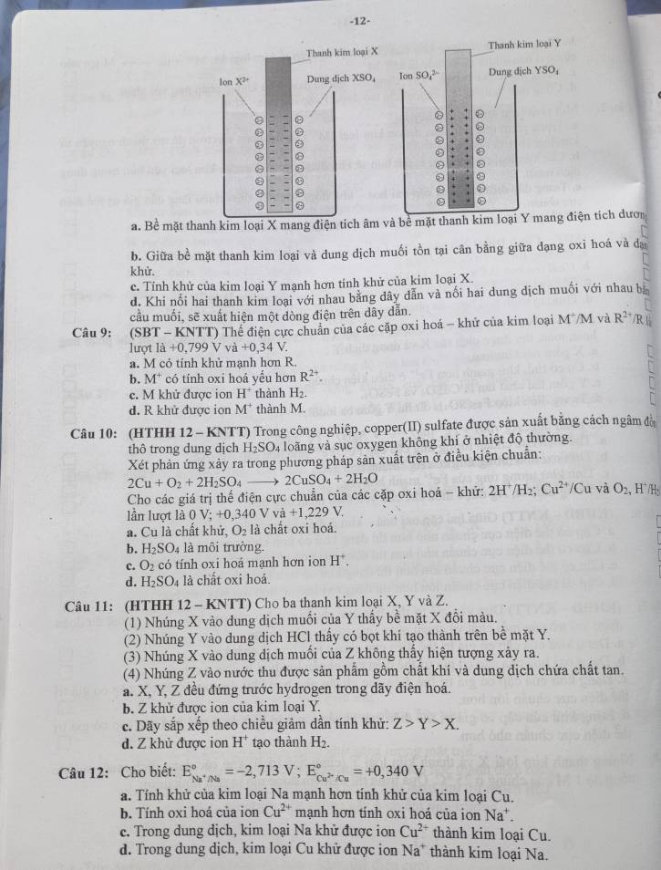 12-
a. Bề mặt thanh kim loại X mang điện tích âm và bề mặt thanh kim loại Y mang điện tích dượn
b. Giữa bề mặt thanh kim loại và dung dịch muối tồn tại cân bằng giữa đạng oxi hoá và dạ
khử.
c. Tính khử của kim loại Y mạnh hơn tinh khử của kim loại X.
d. Khi nối hai thanh kim loại với nhau bằng dây dẫn và nối hai dung dịch muối với nhau bản
cầu muối, sẽ xuất hiện một dòng điện trên dây dẫn.
Câu 9:   (S BT-| KNTT) Thế điện cực chuẩn của các cặp oxi hoá - khử của kim loại M^+/M và R^(2+) /R|
lượt ldot a+0,799Vvhat a+0,34V
a. M có tính khử manh hơn R.
b. M^+ có tính oxi hoá yếu hơn R^(2+).
c. M khử được ion H^+ thành H_2.
d. R khử được ion M^+ thành M.
Câu 10: (HTHH 12 - K NT () Trong công nghiệp, copper(II) sulfate được sản xuất bằng cách ngâm đờ
thô trong dung dịch H_2SO_4 loãng và sục oxygen không khí ở nhiệt độ thường.
Xét phản ứng xảy ra trong phương pháp sản xuất trên ở điều kiện chuẩn:
2Cu+O_2+2H_2SO_4to 2CuSO_4+2H_2O
Cho các giá trị thế điện cực chuẩn của các cặp oxi hoá - khử: 2H^+/H_2;Cu^(2+)/Cu và O_2 , H7 /H:
lần lượt là 0 V;+0,340Vva+1,229V.
a. Cu là chất khử, O_2 là chất oxi hoá.
b. H_2SO_4 là môi trường.
c. O_2 có tính oxi hoá mạnh hơn ion H^+.
d. H_2SO_4 là chất oxi hoá.
Câu 11: (HTHH 12 - KNTT) Cho ba thanh kim loại X, Y và Z.
(1) Nhúng X vào dung dịch muối của Y thấy bề mặt X đổi màu.
(2) Nhúng Y vào dung dịch HCl thấy có bọt khí tạo thành trên bề mặt Y.
(3) Nhúng X vào dung dịch muồi của Z không thầy hiện tượng xảy ra.
(4) Nhúng Z vào nước thu được sản phẩm gồm chất khí và dung dịch chứa chất tan.
a. X, Y, Z đều đứng trước hydrogen trong dãy điện hoá.
b. Z khử được ion của kim loại Y.
c. Dãy sắp xếp theo chiều giảm dần tính khử: Z>Y>X.
d. Z khử được ion H^+ tạo thành H_2.
Câu 12: Cho biết: E_Na^+/Na^circ =-2,713V;E_Cu^(2+)/Cu^circ =+0,340V
a. Tính khử của kim loại Na mạnh hơn tính khử của kim loại Cu.
b. Tính oxi hoá của ion Cu^(2+) mạnh hơn tính oxi hoá của ion Na^+.
c. Trong dung dịch, kim loại Na khử được ion Cu^(2+) thành kim loại Cu.
d. Trong dung dịch, kim loại Cu khử được ion Na^+ thành kim loại Na.