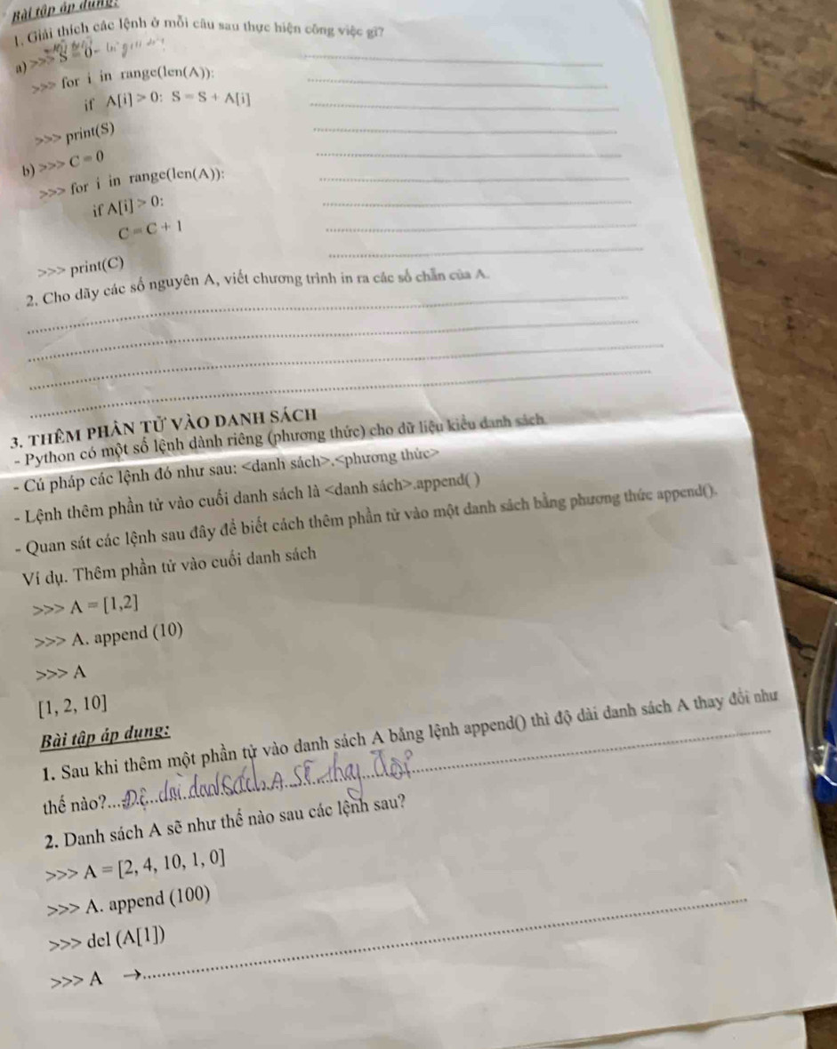 Bài tập áp dung: 
1. Giải thích các lệnh ở mỗi câu sau thực hiện công việc gi 
a) S=0-
_ 
>>> for i in range(len(A)):_ 
if A[i]>0:S=S+A[i] _ 
>>> print(S) 
_ 
b) C=0
_
for i in range(len(A)):_ 
_ 
if A[i]>0 : 
_ 
_
C=C+1 print(C) 
_ 
2. Cho dãy các số nguyên A, viết chương trình in ra các số chẵn của A 
_ 
_ 
_ 
3. thêm phân tử vào danh sách 
- Python có một số lệnh dành riêng (phương thức) cho dữ liệu kiểu danh sách 
- Cú pháp các lệnh đó như sau:.
- Lệnh thêm phần tử vào cuối danh sách là.append( ) 
- Quan sát các lệnh sau đây để biết cách thêm phần tử vào một danh sách bằng phương thức append(). 
Ví dụ. Thêm phần tử vào cuối danh sách
A=[1,2]
A. append (10) 
A
[1,2,10]
1. Sau khi thêm một phần tử vào danh sách A bảng lệnh append() thì độ dài danh sách A thay đổi như 
Bài tập áp dụng: 
thế nào?. 
2. Danh sách A sẽ như thế nào sau các lệnh sau?
A=[2,4,10,1,0]
A. append (100) 
_ 
del (A[1])
A