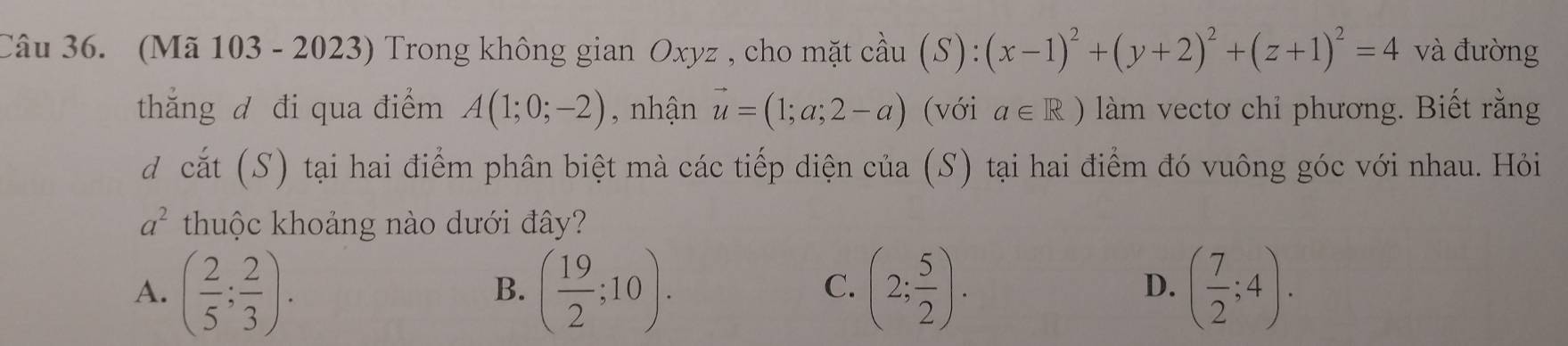 (Mã 103 - 2023) Trong không gian Oxyz , cho mặt cầu (S):(x-1)^2+(y+2)^2+(z+1)^2=4 và đường
thắng đ đi qua điểm A(1;0;-2) , nhận vector u=(1;a;2-a) (với a∈ R) làm vectơ chỉ phương. Biết rằng
d cắt (S) tại hai điểm phân biệt mà các tiếp diện của (S) tại hai điểm đó vuông góc với nhau. Hỏi
a^2 thuộc khoảng nào dưới đây?
A. ( 2/5 ; 2/3 ). ( 19/2 ;10). (2; 5/2 ). ( 7/2 ;4). 
B.
C.
D.