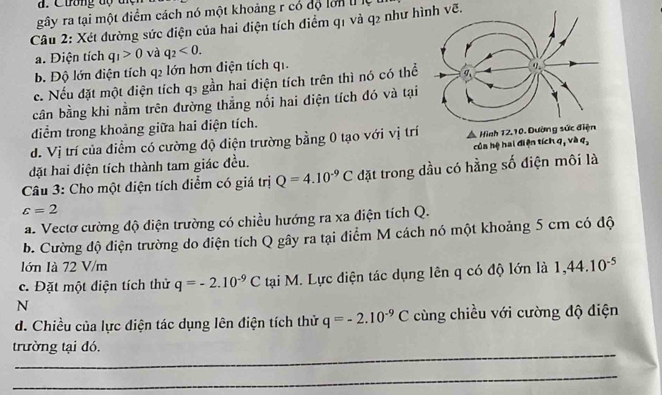 #. Cương dộ t n
gây ra tại một điểm cách nó một khoảng r có độ lớn t ệ
Câu 2: Xét đường sức điện của hai điện tích điểm q1 và q2 như hình vẽ.
a. Điện tích q_1>0 và q_2<0</tex>. 
b. Độ lớn điện tích q2 lớn hơn điện tích q1.
c. Nếu đặt một điện tích q3 gần hai điện tích trên thì nó có thể
cân bằng khi nằm trên đường thẳng nối hai điện tích đó và tại
điểm trong khoảng giữa hai diện tích.
d. Vị trí của điểm có cường độ điện trường bằng 0 tạo với vị trí Hình 12.10. Dường sức điện
củn hệ hai điện tích q, và q_2
đặt hai điện tích thành tam giác đều.
Câu 3: Cho một diện tích điểm có giá trị Q=4.10^(-9)C đặt trong dầu có hằng số điện môi là
varepsilon =2
a. Vectơ cường độ điện trường có chiều hướng ra xa diện tích Q.
b. Cường độ điện trường do điện tích Q gây ra tại điểm M cách nó một khoảng 5 cm có độ
lớn là 72 V/m
c. Đặt một điện tích thử q=-2.10^(-9)C tại M. Lực điện tác dụng lên q có độ lớn là 1,44.10^(-5)
N
d. Chiều của lực điện tác dụng lên điện tích thử q=-2.10^(-9)C cùng chiều với cường độ điện
_
trường tại đó.
_