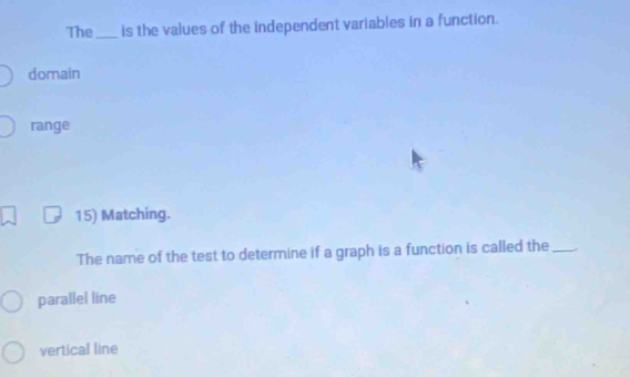 The_ is the values of the independent variables in a function.
domain
range
15) Matching.
The name of the test to determine if a graph is a function is called the_
parallel line
vertical line