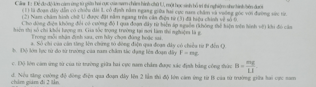 Để đo độ lớn cảm ứng từ giữa hai cực của nam châm hình chữ U, một học sinh bố trí thí nghiệm như hình bên dưới 
(1) là đoạn dây dẫn có chiều dài L cổ định nằm ngang giữa hai cực nam châm và vuông góc với đường sức từ. 
(2) Nam châm hình chữ U được đặt nằm ngang trên cân điện tử (3) đã hiệu chính về số 0, 
Cho dòng điện không đồi có cường độ I qua đoạn dây từ biến áp nguồn (không thể hiện trên hình vẽ) khi đó cân 
hiên thị số chi khối lượng m. Gia tốc trọng trường tại nơi làm thí nghiệm là g. 
Trong mỗi nhận định sau, em hãy chọn đúng hoặc sai. 
a. Số chỉ của cân tăng lên chứng tỏ dòng điện qua đoạn dây có chiều từ P đến Q. 
b. Độ lớn lực từ do từ trường của nam châm tác dụng lên đoạn dây F=mg. 
c. Độ lớn cảm ứng từ của từ trường giữa hai cực nam châm được xác định bằng công thức B= mg/LI . 
d. Nếu tăng cường độ dòng điện qua đoạn dây lên 2 lần thì độ lớn cảm ứng từ B của từ trường giữa hai cực nam 
châm giảm đi 2 lần.