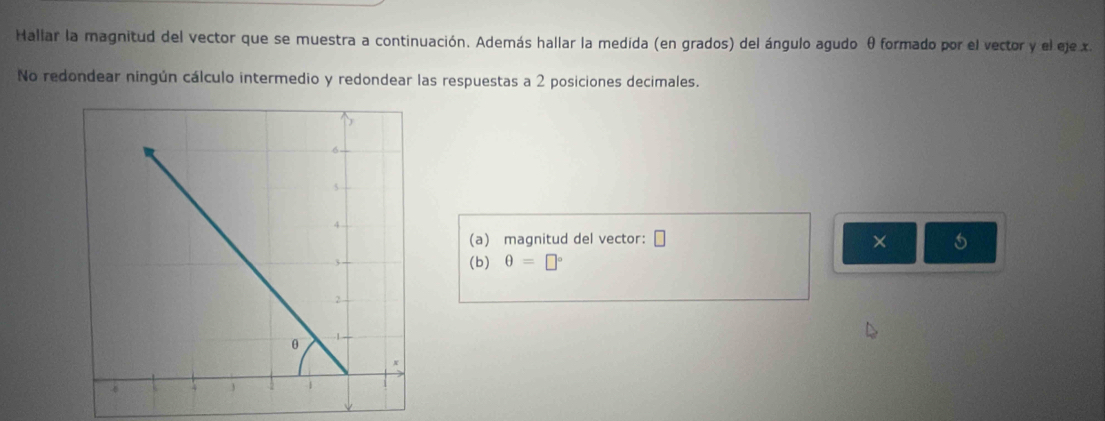 Hallar la magnitud del vector que se muestra a continuación. Además hallar la medida (en grados) del ángulo agudo θ formado por el vector y el eje x. 
No redondear ningún cálculo intermedio y redondear las respuestas a 2 posiciones decimales. 
(a) magnitud del vector: □ × 5
(b) θ =□°