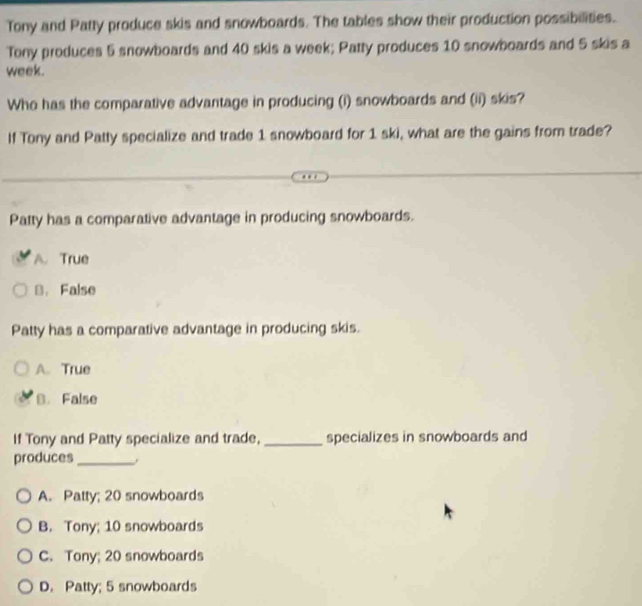 Tony and Patty produce skis and snowboards. The tables show their production possibilities.
Tony produces 5 snowboards and 40 skis a week; Patty produces 10 snowboards and 5 skis a
week.
Who has the comparative advantage in producing (i) snowboards and (ii) skis?
If Tony and Patty specialize and trade 1 snowboard for 1 ski, what are the gains from trade?
Patty has a comparative advantage in producing snowboards.
A. True
B. False
Patty has a comparative advantage in producing skis.
A. True
B. False
If Tony and Patty specialize and trade, _specializes in snowboards and
produces_
A. Patty; 20 snowboards
B. Tony; 10 snowboards
C. Tony; 20 snowboards
D. Patty; 5 snowboards