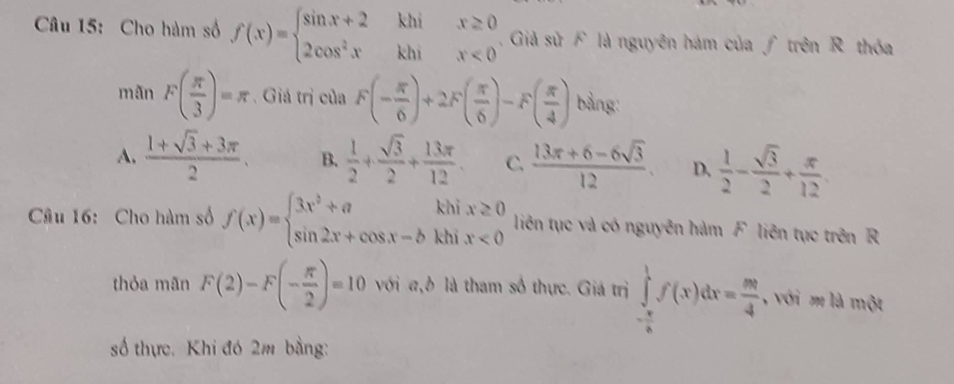 Cho hàm số f(x)=beginarrayl sin x+2khix≥ 0 2cos^2xkhix<0endarray.. Giả sử F là nguyên hám của ƒ trên R thóa
mãn F( π /3 )=π. Giá trị của F(- π /6 )+2F( π /6 )-F( π /4 ) bảng:
A.  (1+sqrt(3)+3π )/2   1/2 + sqrt(3)/2 + 13π /12  C.  (13π +6-6sqrt(3))/12 . D.  1/2 - sqrt(3)/2 + π /12 
B.
kh
Câu 16: Cho hàm số f(x)=beginarrayl 3x^2+a sin 2x+cos x-bendarray. khī beginarrayr x≥ 0 x<0endarray liên tục và có nguyên hàm F liên tục trên R
thỏa mãn F(2)-F(- π /2 )=10 với a, b là tham số thực. Giá trị ∈tlimits _- π /2 ^1f(x)dx= m/4  , với m là một
số thực. Khi đó 2m bằng: