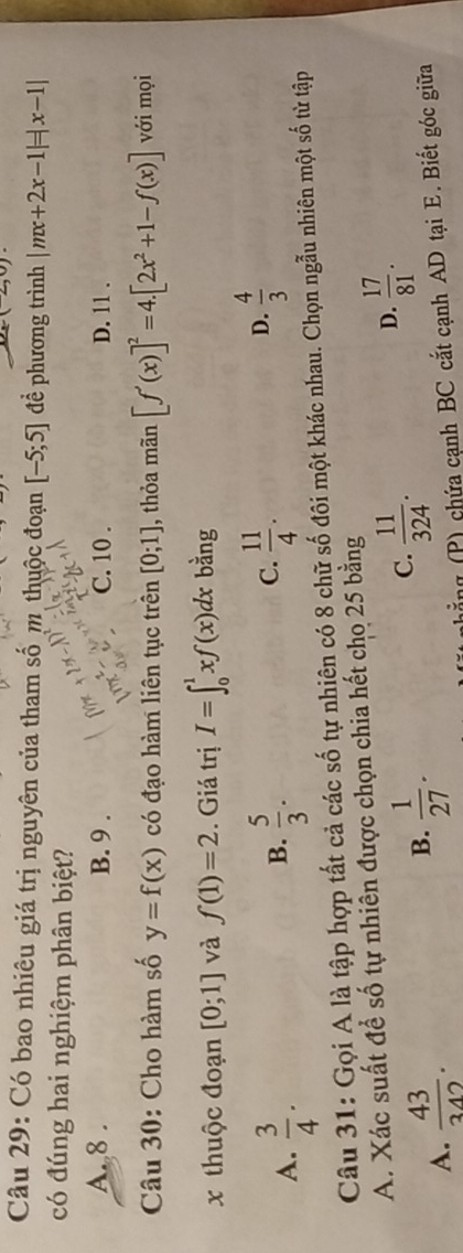 Có bao nhiêu giá trị nguyên của tham số m thuộc đoạn [-5;5] đề phương trình |mx+2x-1|=|x-1|
có đúng hai nghiệm phân biệt?
A. 8. B. 9. C. 10. D. 11.
Câu 30: Cho hàm số y=f(x) có đạo hàm liên tục trên [0;1] , thỏa mãn [f'(x)]^2=4.[2x^2+1-f(x)] với mọi
x thuộc đoạn [0;1] và f(1)=2. Giá trị I=∈t _0^(1xf(x)dx bằng
B.
A. frac 3)4.  5/3 .
C.  11/4 .  4/3 
D.
Câu 31: Gọi A là tập hợp tất cả các số tự nhiên có 8 chữ số đôi một khác nhau. Chọn ngẫu nhiên một số từ tập
A. Xác suất để số tự nhiên được chọn chia hết chọ 25 bằng
B.  1/27 .
C.  11/324 .
D.  17/81 .
A.  43/342 . (P) chứa cạnh BC cắt cạnh AD tại E. Biết góc giữa
