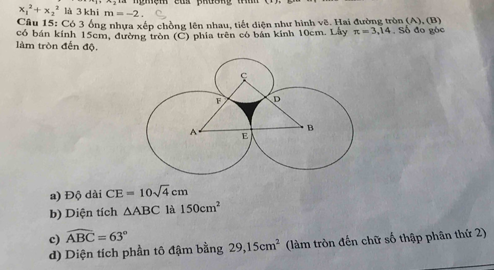 x_2 là nghệm của phường thì
x_1^(2+x_2^2 là 3 khi m=-2. 
Câu 15: Có 3 ống nhựa xếp chồng lên nhau, tiết diện như hình vẽ. Hai đường tròn (A), (B) 
có bán kính 15cm, đường tròn (C) phía trên có bán kính 10cm. Lấy π =3,14 Số đo góc 
làm tròn đến độ. 
a) Độ dài CE=10sqrt 4)cm
b) Diện tích △ ABC là 150cm^2
c) widehat ABC=63°
d) Diện tích phần tô đậm bằng 29, 15cm^2 (làm tròn đến chữ số thập phân thứ 2)