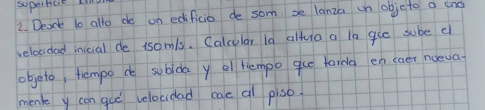 sopeificie ki 
2. Deade to alto de on edificio de som. be lanza un objcto a eno 
velocidad inicial de 1somls. Calcular la altura a la gue sube e 
objeto, tiempo de subida y el tiempo gue tardg en caer noeva 
mente y con guò velocidad cae al piso.