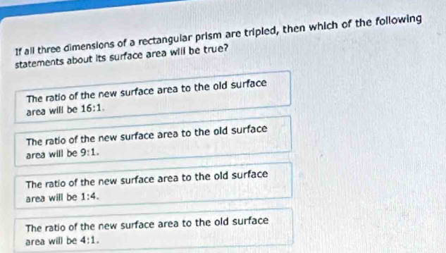 If all three dimensions of a rectangular prism are tripled, then which of the following
statements about its surface area will be true?
The ratio of the new surface area to the old surface
area will be 16:1.
The ratio of the new surface area to the old surface
area will be 9:1.
The ratio of the new surface area to the old surface
area will be 1:4.
The ratio of the new surface area to the old surface
area will be 4:1.