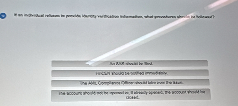 a If an individual refuses to provide identity verification information, what procedures should be followed?
An SAR should be filed.
FinCEN should be notified immediately.
The AML Compliance Officer should take over the issue.
The account should not be opened or, if already opened, the account should be
closed.