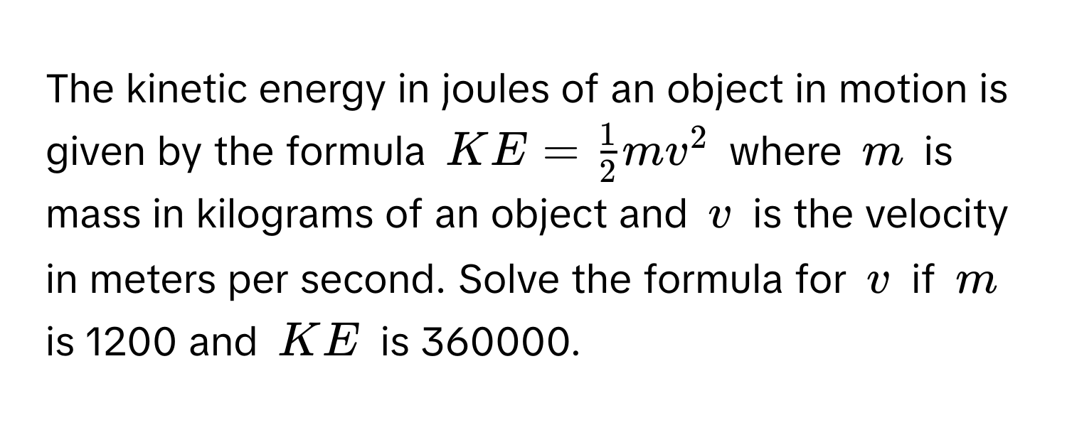 The kinetic energy in joules of an object in motion is given by the formula $KE =  1/2 mv^2$ where $m$ is mass in kilograms of an object and $v$ is the velocity in meters per second. Solve the formula for $v$ if $m$ is 1200 and $KE$ is 360000.