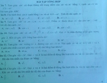 bài tập tổng hợp
Câu 7. Tam giác 48C có đoạn thắng nổi trung điểm của A8 và #C bằng 3, cạnh AB=9
widehat ACB=60°
lải tam giác ABC
Câu 8. Cho hình thoi A0C0 cạnh bằng Lớy và có overline BAD=60°. Tính độ dài cạnh AC ,
A, AC=sqrt(3). B. AC=sqrt(2) C. AC=2sqrt(3) D. AC=2
ầu 9, Tam giác 48c có AB=AB-4,BCC=2sqrt(7) Điểm M. thuộc đoạn #C sào cho MC=_ MB
inh đỏ đài cạnh (M.
A. AM=4sqrt(2). B. AM=3 C. 4M-2sqrt(3). D. AM=bsqrt(2)
Câu 10, Tam giác 48c có AB= (sqrt(6)-sqrt(2))/2 ,BC=sqrt(3),CA=sqrt(2). Gọi Đ là chân đường phân giác trong
gác 2 , Khi đó gác overline ADB bằng bao nhiêu d)?
A. 45° B. 60° C. 75° D. 96°.
Tầu I1. Tam giáo 48C vuống tại 4, đường cao AJJ=32cm. Hai cạnh 48 và xC tỉ lè với 3 và 4,
Cạnh nhỏ nhất của tam giác này có độ dài bằng bao nhiều?
A. 38cm. B. 40 cm C. 42cm. D. 45 cm
âu 12. Cho gốc widehat xOy=30°.  Gọi A và # là hai điểm di động lần lượt trên ca và cy são cho AE=1
Độ đài lớn nhất của đoạn 08 bằng:
A.  3/2  B. sqrt(3). C. 2sqrt(2). D. 2.
âu 13. Cho góc widehat nOy=30° ,  Gọi A và β là hai điễm đi động lần lượt trên 0x và Oy sao cho 4B-1
Khi 08 có độ dài lớn nhất thì độ đài của đoạn 0 bằng:
A.  3/2  B. sqrt(3). C. 2sqrt(2) D. 2.
4