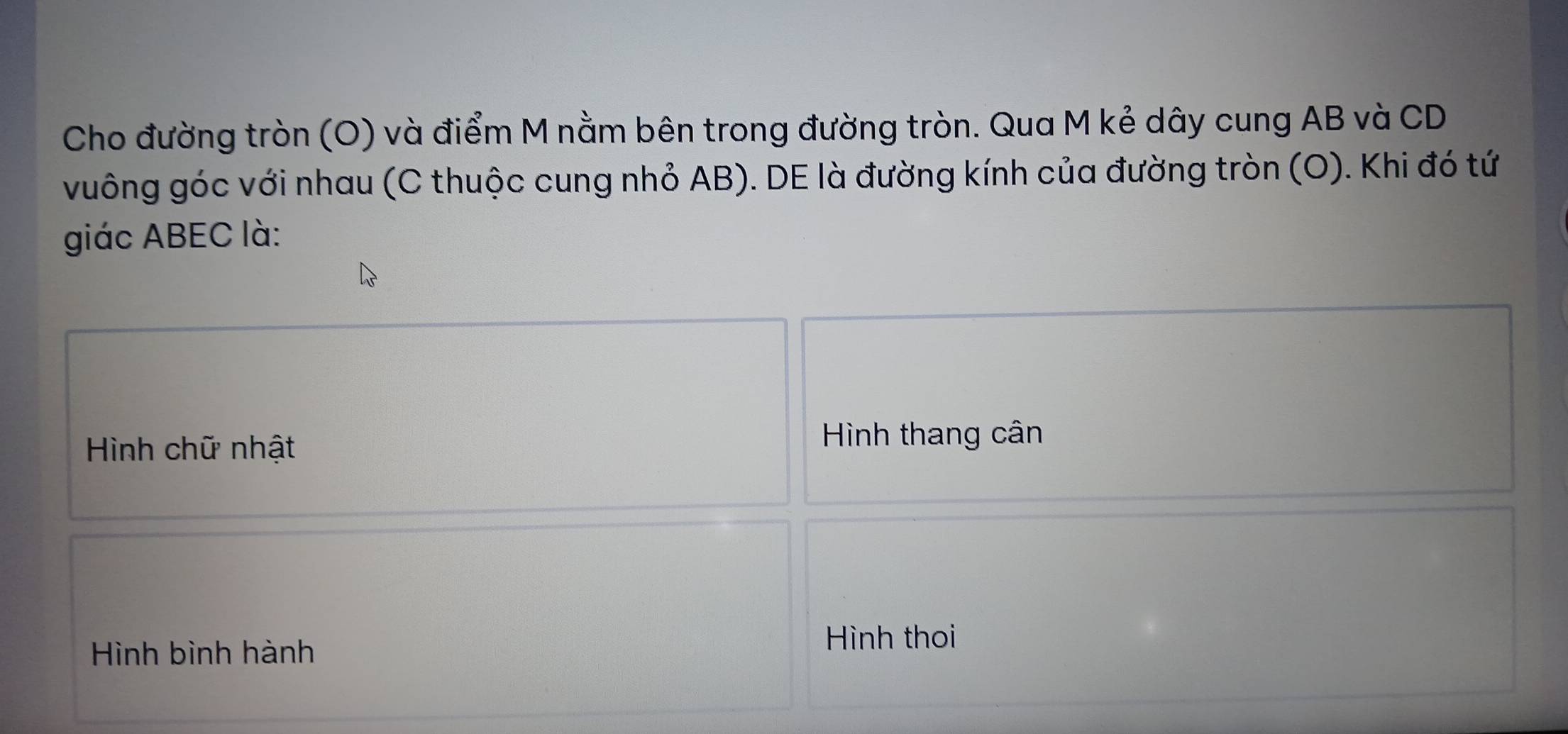 Cho đường tròn (O) và điểm M nằm bên trong đường tròn. Qua M kẻ dây cung AB và CD
vuông góc với nhau (C thuộc cung nhỏ AB). DE là đường kính của đường tròn (O). Khi đó tứ 
giác ABEC là: 
Hình chữ nhật 
Hình thang cân 
Hình bình hành 
Hình thoi