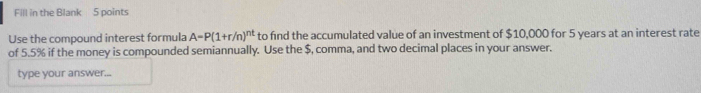 Fill in the Blank 5 points 
Use the compound interest formula A=P(1+r/n)^nt to find the accumulated value of an investment of $10,000 for 5 years at an interest rate 
of 5.5% if the money is compounded semiannually. Use the $, comma, and two decimal places in your answer. 
type your answer...