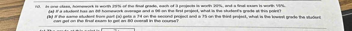 In one class, homework is worth 25% of the final grade, each of 3 projects is worth 20%, and a final exam is worth 15%. 
(a) If a student has an 88 homework average and a 96 on the first project, what is the student's grade at this point? 
(b) If the same student from part (a) gets a 74 on the second project and a 75 on the third project, what is the lowest grade the student 
can get on the final exam to get an 80 overall in the course?