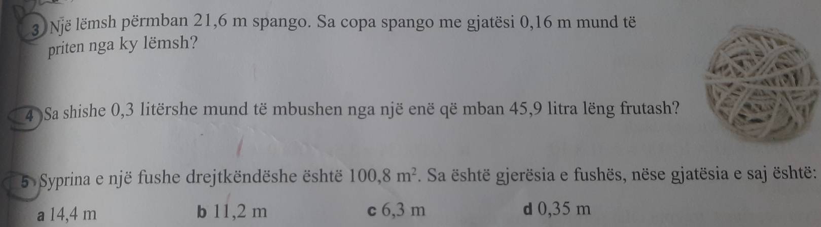 Një lëmsh përmban 21,6 m spango. Sa copa spango me gjatësi 0,16 m mund të
priten nga ky lëmsh?
4 )Sa shishe 0,3 litërshe mund të mbushen nga një enë që mban 45, 9 litra lëng frutash?
5 Syprina e një fushe drejtkëndëshe është 100,8m^2. Sa është gjerësia e fushës, nëse gjatësia e saj është:
a 14,4 m b 11,2 m c 6,3 m d 0,35 m