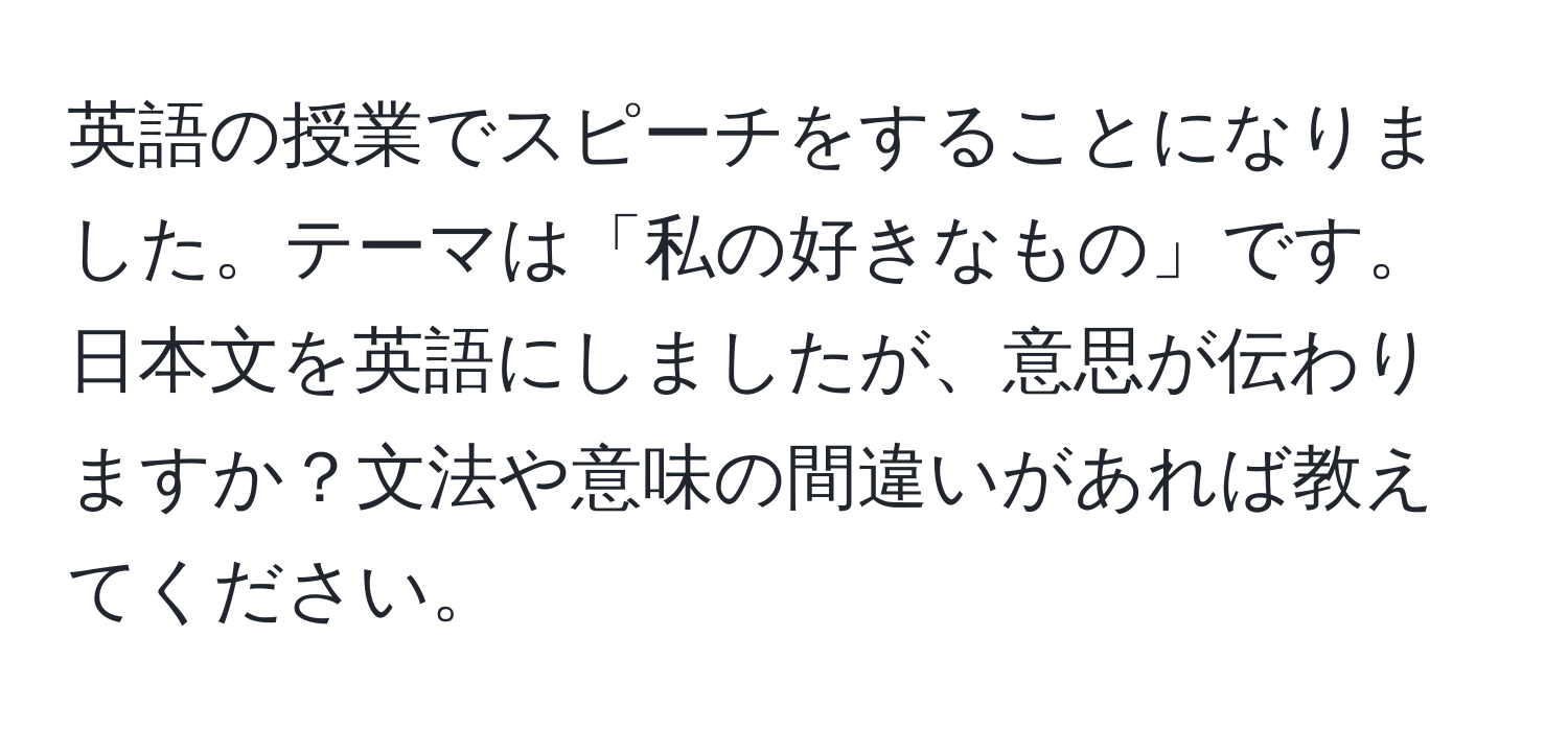 英語の授業でスピーチをすることになりました。テーマは「私の好きなもの」です。日本文を英語にしましたが、意思が伝わりますか？文法や意味の間違いがあれば教えてください。