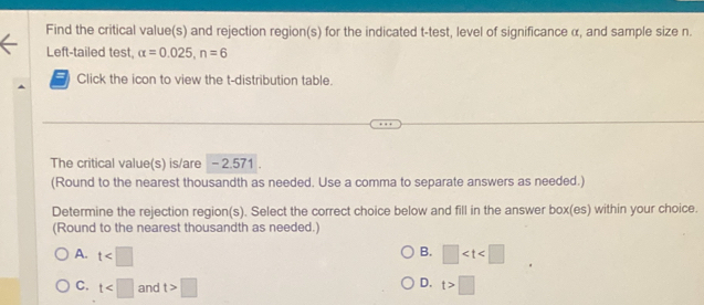 Find the critical value(s) and rejection region(s) for the indicated t -test, level of significance α, and sample size n.
Left-tailed test, alpha =0.025, n=6
= Click the icon to view the t-distribution table.
The critical value(s) is/are - 2.571.
(Round to the nearest thousandth as needed. Use a comma to separate answers as needed.)
Determine the rejection region(s). Select the correct choice below and fill in the answer box(es) within your choice.
(Round to the nearest thousandth as needed.)
B.
A. t □
D.
C. t and t>□ t>□