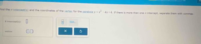 Find the x-intercept(s) and the coordinates of the vertex for the parabola y=x^2-4x+4. If there is more than one x-intercept, separate them with commas.
X intercept(s):  □ /□   □□ 
vertexc ×