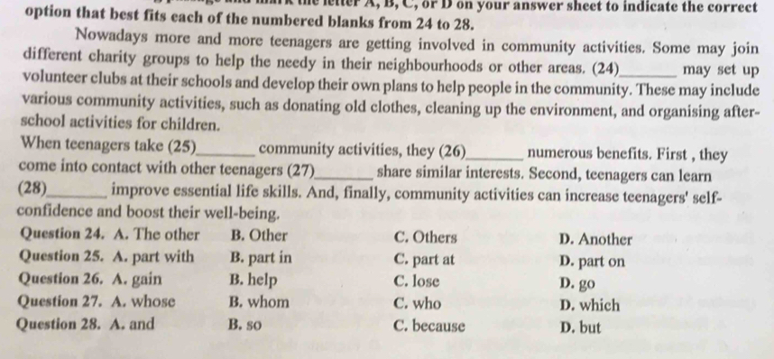 letter A, B, C, or D on your answer sheet to indicate the correct
option that best fits each of the numbered blanks from 24 to 28.
Nowadays more and more teenagers are getting involved in community activities. Some may join
different charity groups to help the needy in their neighbourhoods or other areas. (24) may set up
volunteer clubs at their schools and develop their own plans to help people in the community. These may include
various community activities, such as donating old clothes, cleaning up the environment, and organising after-
school activities for children.
When teenagers take (25)_ community activities, they (26)_ numerous benefits. First , they
come into contact with other teenagers (27)_ share similar interests. Second, teenagers can learn
(28)_ improve essential life skills. And, finally, community activities can increase teenagers' self-
confidence and boost their well-being.
Question 24. A. The other B. Other C. Others D. Another
Question 25. A. part with B. part in C. part at D. part on
Question 26. A. gain B. help C. lose
D. go
Question 27. A. whose B. whom C. who D. which
Question 28. A. and B. so C. because D. but