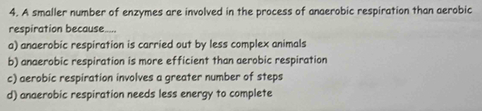 A smaller number of enzymes are involved in the process of anaerobic respiration than aerobic
respiration because.....
a) anaerobic respiration is carried out by less complex animals
b) anaerobic respiration is more efficient than aerobic respiration
c) aerobic respiration involves a greater number of steps
d) anaerobic respiration needs less energy to complete