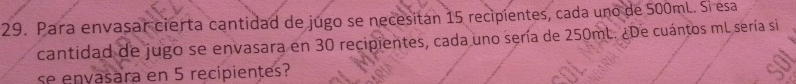 Para envasar cierta cantidad de jugo se necesitán 15 recipientes, cada uno de 500mL. Si esa 
cantidad de jugo se envasara en 30 recipientes, cada uno sería de 250mL. ¿De cuántos mL sería si 
se envasara en 5 recipientes?