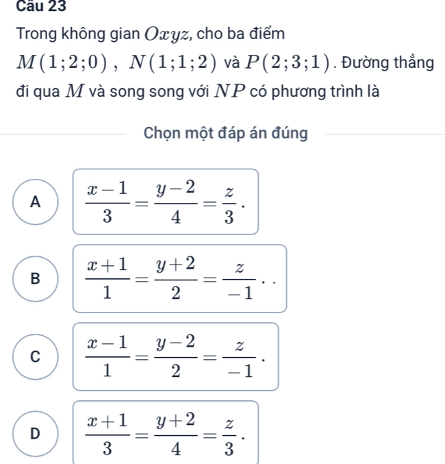 Trong không gian Oxyz, cho ba điểm
M(1;2;0), N(1;1;2) và P(2;3;1). Đường thẳng
đi qua M và song song với NP có phương trình là
Chọn một đáp án đúng
A  (x-1)/3 = (y-2)/4 = z/3 .
B  (x+1)/1 = (y+2)/2 = z/-1 ..
C  (x-1)/1 = (y-2)/2 = z/-1 .
D  (x+1)/3 = (y+2)/4 = z/3 .