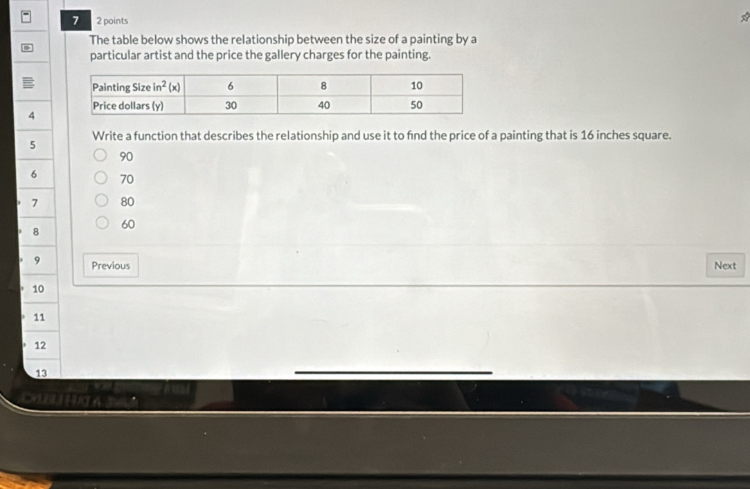 7 2 points
*
B
The table below shows the relationship between the size of a painting by a
particular artist and the price the gallery charges for the painting.
4
5 Write a function that describes the relationship and use it to fnd the price of a painting that is 16 inches square.
90
6
70
7
80
8
60
9 Previous Next
10
11
12
13
DOBL HHI A