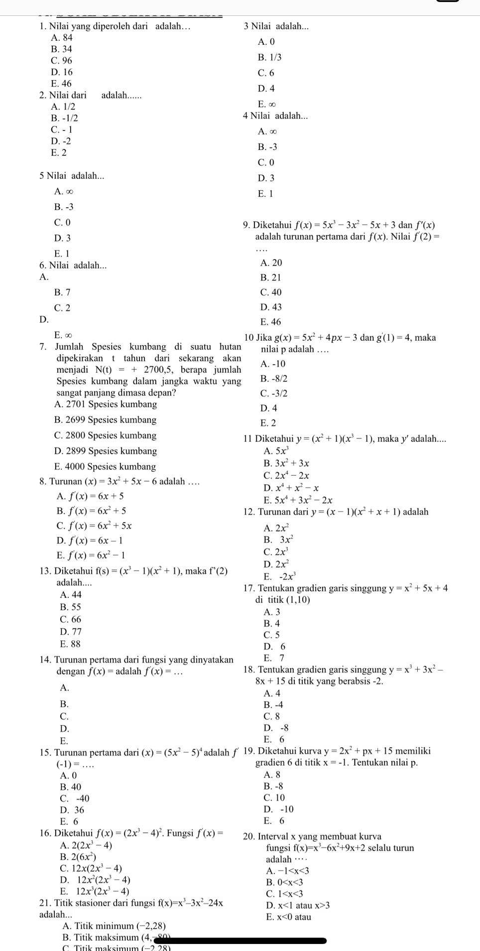 Nilai yang diperoleh dari adalah… 3 Nilai adalah...
A. 84
B. 34 A. 0
C. 96 B. 1/3
D. 16 C. 6
E. 46
2. Nilai dari adalah...... D. 4
A. 1/2 E. ∞
B. -1/2 4 Nilai adalah...
C. - 1 A. ∞
D. -2
E. 2
B. -3
C. 0
5 Nilai adalah... D. 3
A. ∞
E. 1
B. -3
C. 0 f(x)=5x^3-3x^2-5x+3 dan f'(x)
D. 3 adalah turunan pertama dari f(x) Nilai f'(2)=
E. 1
6. Nilai adalah... A. 20
A.
B. 21
B. 7 C. 40
C. 2 D. 43
D. E. 46
E. ∞ 10 Jika g(x)=5x^2+4px-3 dan g'(1)=4 , maka
7. Jumlah Spesies kumbang di suatu hutan nilai p adalah …
dipekirakan t tahun dari sekarang akan
menjadi N(t)=+2700,5, , berapa jumlah A. -10
Spesies kumbang dalam jangka waktu yang B. -8/2
sangat panjang dimasa depan? C. -3/2
A. 2701 Spesies kumbang D. 4
B. 2699 Spesies kumbang E. 2
C. 2800 Spesies kumbang 11 Diketahui y=(x^2+1)(x^3-1) ), maka y’ adalah...
D. 2899 Spesies kumbang A. 5x^3
E. 4000 Spesies kumbang
B. 3x^2+3x
8. Turunan (x)=3x^2+5x-6 adalah …
C. 2x^4-2x
D. x^4+x^2-x
A. f'(x)=6x+5
E. 5x^4+3x^2-2x
B. f'(x)=6x^2+5 12. Turunan dari y=(x-1)(x^2+x+1) adalah
C. f'(x)=6x^2+5x
A. 2x^2
D. f'(x)=6x-1 B. 3x^2
E. f'(x)=6x^2-1
C. 2x^3
D. 2x^2
13. Diketahui f(s)=(x^3-1)(x^2+1) , maka f'(2) E. -2x^3
adalah.... 17. Tentukan gradien garis singgung y=x^2+5x+4
A. 44 di titik (1,10)
B. 55
A. 3
C. 66
B. 4
D. 77 C. 5
E. 88 D. 6
14. Turunan pertama dari fungsi yang dinyatakan E. 7
dengan f(x)=a dalah f'(x)=... 18. Tentukan gradien garis singgung y=x^3+3x^2-
8x+15d i titik yang berabsis -2.
A.
A. 4
B. B. -4
C. C. 8
D. D. -8
E. E. 6
15. Turunan pertama dari (x)=(5x^2-5)^4 *adalah ƒ 19. Diketahui kurva y=2x^2+px+15 memiliki
(-1)=...
gradien 6 di titik x=-1. Tentukan nilai p.
A. 0 A. 8
B. 40 B. -8
C. -40 C. 10
D. 36 D. -10
E. 6 E. 6
16. Diketahui f(x)=(2x^3-4)^2. Fungsi f'(x)= 20. Interval x yang membuat kurva
A. 2(2x^3-4) fungsi f(x)=x^3-6x^2+9x+2 selalu turun
B. 2(6x^2)
ad alah·s ·s
C. 12x(2x^3-4) -1
A
D. 12x^2(2x^3-4)
B. 0
E. 12x^3(2x^3-4)
C. 1
21. Titik stasioner dari fungsi f(x)=x^3-3x^2-24x D x<1</tex> atau x>3
adalah...
E. x<0</tex>
A. Titik minimum (-2,28) atau
B. Titik maksimum (4,