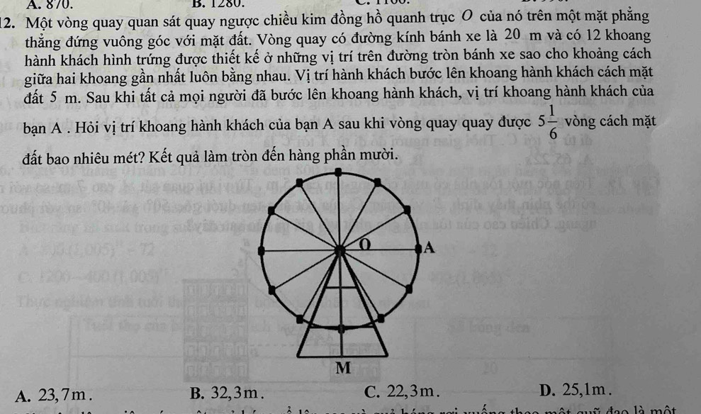 870. B. 1280.
12. Một vòng quay quan sát quay ngược chiều kim đồng hồ quanh trục O của nó trên một mặt phẳng
thẳng đứng vuông góc với mặt đất. Vòng quay có đường kính bánh xe là 20 m và có 12 khoang
hành khách hình trứng được thiết kế ở những vị trí trên đường tròn bánh xe sao cho khoảng cách
giữa hai khoang gần nhất luôn bằng nhau. Vị trí hành khách bước lên khoang hành khách cách mặt
đất 5 m. Sau khi tất cả mọi người đã bước lên khoang hành khách, vị trí khoang hành khách của
bạn A . Hỏi vị trí khoang hành khách của bạn A sau khi vòng quay quay được 5 1/6  vòng cách mặt
đất bao nhiêu mét? Kết quả làm tròn đến hàng phần mười.
A. 23, 7 m. B. 32,3 m. C. 22,3 m. D. 25,1m.
d o l à một