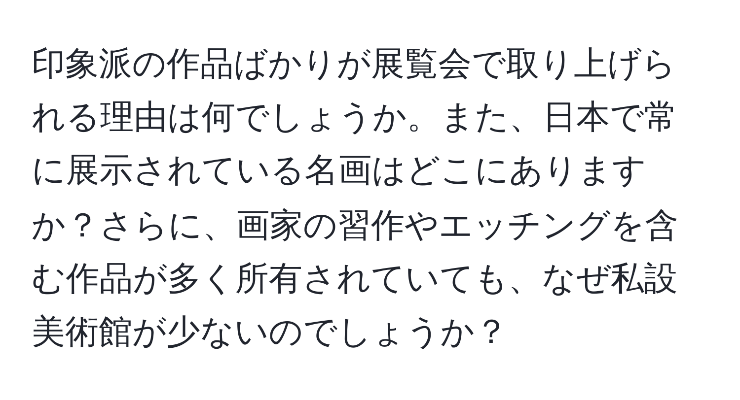 印象派の作品ばかりが展覧会で取り上げられる理由は何でしょうか。また、日本で常に展示されている名画はどこにありますか？さらに、画家の習作やエッチングを含む作品が多く所有されていても、なぜ私設美術館が少ないのでしょうか？