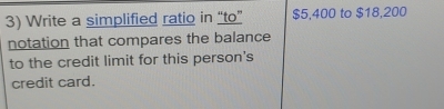 Write a simplified ratio in “to” $5,400 to $18,200
notation that compares the balance 
to the credit limit for this person's 
credit card.