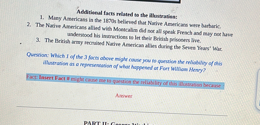 Additional facts related to the illustration: 
1. Many Americans in the 1870s believed that Native Americans were barbaric. 
2. The Native Americans allied with Montcalim did not all speak French and may not have 
understood his instructions to let their British prisoners live. 
3. The British army recruited Native American allies during the Seven Years’ War. 
Question: Which 1 of the 3 facts above might cause you to question the reliability of this 
illustration as a representation of what happened at Fort William Henry? 
Fact: Insert Fact # might cause me to question the reliability of this illustration because 
Answer 
PART II· C