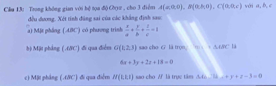 Trong không gian với hệ tọa độ Oxyz , cho 3 điểm A(a;0;0), B(0;b;0), C(0;0;c) với a, b, c
đều dương. Xét tính đúng sai của các khẳng định sau: 
a) Mặt phẳng (ABC) có phương trình  x/a + y/b + z/c =1
b) Mặt phẳng ( ABC) đi qua điểm G(1;2;3) sao cho G là trọng 1mLT)△ ABC là
6x+3y+2z+18=0
c) Mặt phẳng (ABC) đi qua điểm H(1;1;1) sao cho H là trực tâm △ AbCld...+y+z-3=0