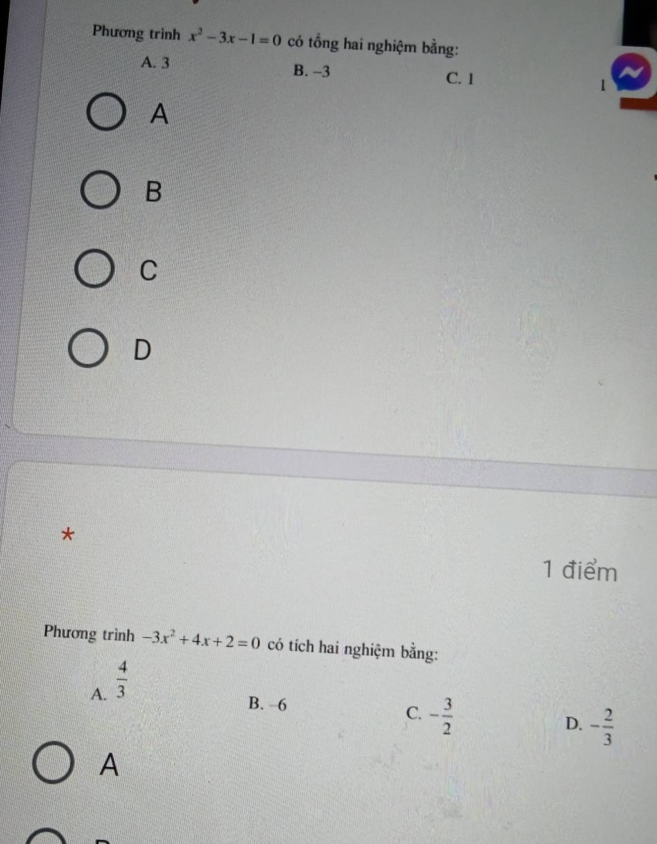 Phương trình x^2-3x-1=0 có tổng hai nghiệm bằng:
A. 3 B. -3 C. 1 1
A
B
C
D
*
1 điểm
Phương trình -3x^2+4x+2=0 có tích hai nghiệm bằng:
A.  4/3 
B. −6
C. - 3/2 
D. - 2/3 
A