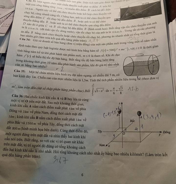 manh một tam giác. Diện tích tam giác được tạo thành có gn
bó sāng
Lau 33: Một người chèo một chiếc thuyên xuất phát từ điểm A trên bờ C
một con sông thăng rộng 2 km , và muôn đến điểm B cách bờ đổi điện
10 km - Người này có thể chỉ chèo thuyền hoặc kết hợp chèo thuyền với ;
chạy bộ, cảng nhanh cảng tốt. Chăng han, anh ta có thể chèo thuyền qua
bō sòng
sông đến điểm C rồi chay bộ đến điểm B , hoặc anh ta có thể chèo
thuyển thăng đến B , hoặc anh ta có thể chèo thuyển qua sông đến điểm
D nào đó ở giữa C và B rồi chạy bộ đến điểm B (hình minh họa). Biết rằng vận tốc chèo thuyền của anh
ta là 6 km /h (đã tính vận tốc dòng nước), vận tốc chay bộ của anh ta là 10 km/h . Trong tắt cả các phương
án đến B bằng cách chèo thuyền hoặc chèo thuyền rồi chạy bộ, phương án nhanh nhất có tổng thời gian là
bao nhiêu giờ (làm tròn kết quả đến hàng phần trăm).
Câu 34: Giá sử doanh số bán hàng (đơn vị triệu đồng) của một sản phẩm mới trong vòng một số năm nhất
định tuân theo quy luật logistic được mô hình hóa bằng hàm số f(t)=500(t^2+me^(-t)) , với t≥ 0 là thời gian
tính bằng năm kể từ khi phát hành sản phẩm mới. m≤ 0 là tham số. Khi đó đạo
hảm f'(t) sẽ biểu thị tốc độ bán hàng. Biết rằng tốc độ bán hàng luôn tăng
trong khoáng thời gian 10 năm đầu phát hành sản phẩm, khi đó giá trị nhỏ nhất
của m bằng bao nhiêu?
Câu 35: Một bể chứa nhiên liệu hình trụ đặt nằm ngang, có chiều dài 5 m, có
bán kính đáy 1m. Chiều cao của mực nhiên liệu là 1,5m. Tính thể tích phần nhiên liệu trong bề (theo đơn vị
m^3 , làm tròn đến chữ số thập phân hàng phần chục).Biết ∈tlimits _0^((frac sqrt(3))2)sqrt(1-x^2)· dx= π /6 + sqrt(3)/8 
Câu 36: Hai chiếc kinh khí cầu A và B bay lên từ cùng
một vị trí O trên mặt đất. Sau một khoảng thời gian,
kinh khí cầu A nằm cách điểm xuất phát 4km về phía
Đông và 3km về phía Nam, đồng thời cách mặt đất
1km ; kinh khí cầu B nằm cách điểm xuất phát 1 km về
phía Bắc và 1500 m về phía Tây, đồng thời cách mặt
đất 800m(hình minh họa bên dưới). Cùng thời điểm đó, 
một người đứng trên mặt đất và nhìn thấy hai kinh khí
cầu nói trên. Biết rằng, so với các vị trí quan sát khác
trên mặt đất, vị trí người đó đứng có tổng khoảng cách
đến hai kinh khí cầu là nhỏ nhất. Hỏi tồng khoảng cách nhỏ nhất ấy bằng bao nhiêu kilômét? (Làm tròn kết
quả đến hàng phần trăm).
6